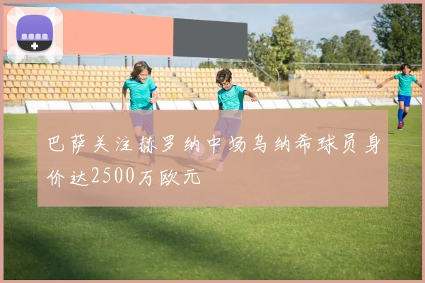 巴萨关注赫罗纳中场乌纳希球员身价达2500万欧元