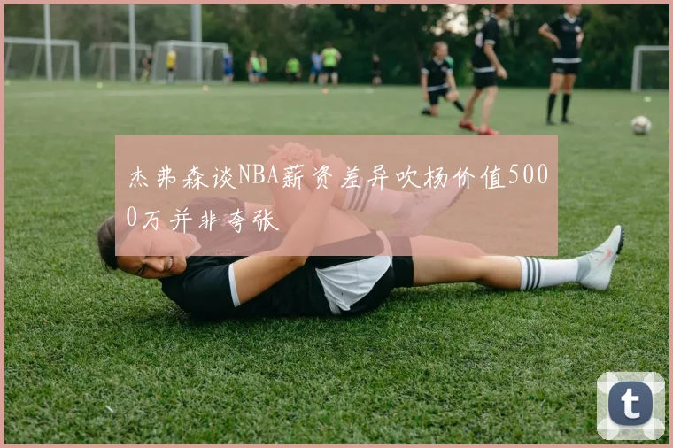 杰弗森谈NBA薪资差异吹杨价值5000万并非夸张