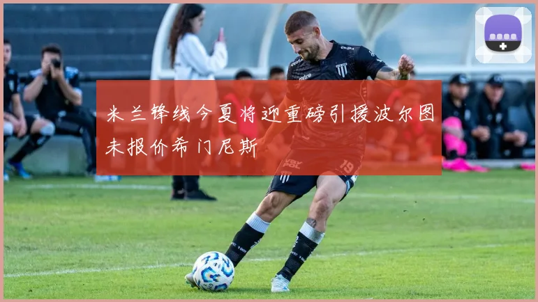 米兰锋线今夏将迎重磅引援波尔图未报价希门尼斯