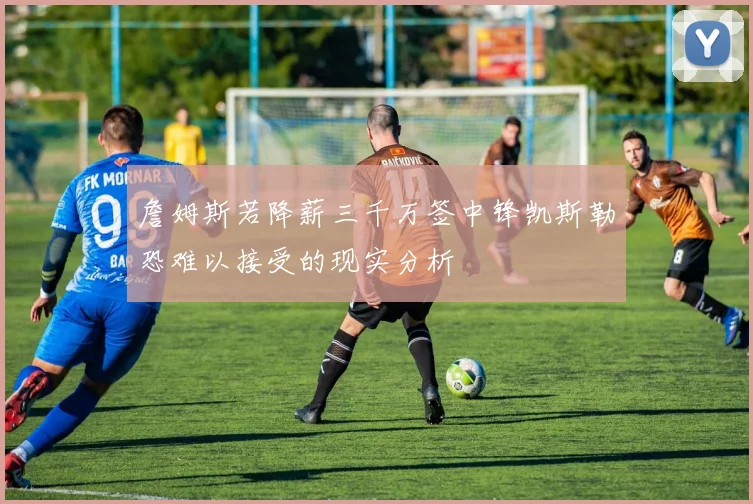 詹姆斯若降薪三千万签中锋凯斯勒恐难以接受的现实分析