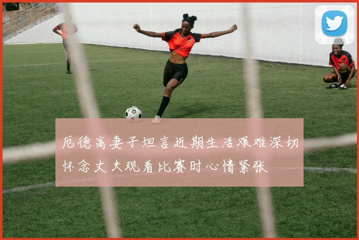 厄德高妻子坦言近期生活艰难深切怀念丈夫观看比赛时心情紧张