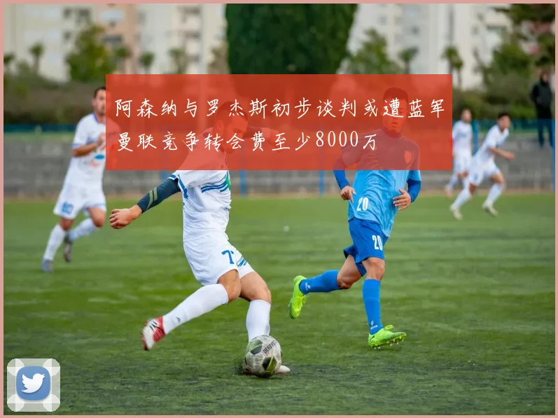 阿森纳与罗杰斯初步谈判或遭蓝军曼联竞争转会费至少8000万