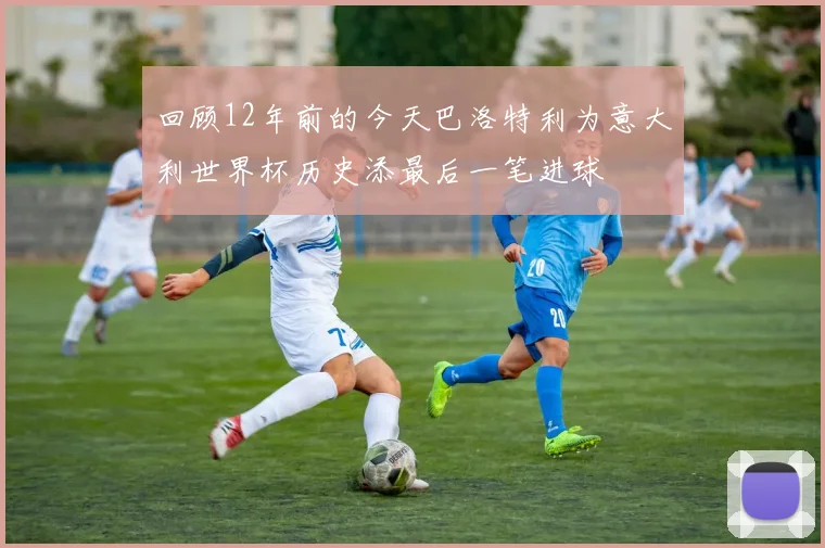 回顾12年前的今天巴洛特利为意大利世界杯历史添最后一笔进球