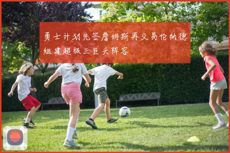 勇士计划先签詹姆斯再交易伦纳德组建超级三巨头阵容
