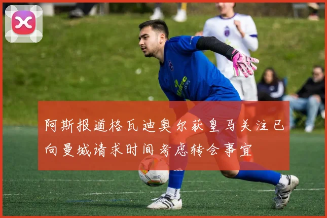 阿斯报道格瓦迪奥尔获皇马关注已向曼城请求时间考虑转会事宜