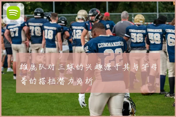 雄鹿队对三球的兴趣源于其与字母哥的搭档潜力分析