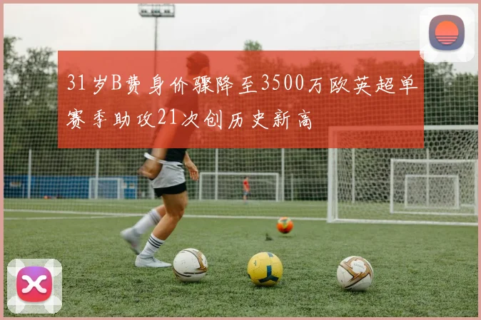 31岁B费身价骤降至3500万欧英超单赛季助攻21次创历史新高