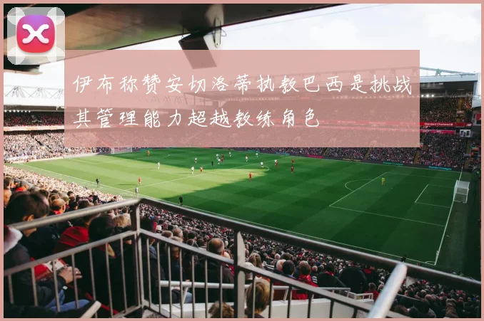伊布称赞安切洛蒂执教巴西是挑战其管理能力超越教练角色