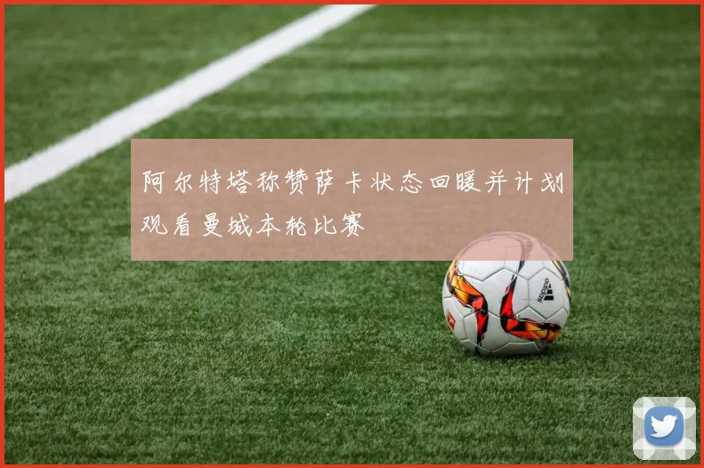阿尔特塔称赞萨卡状态回暖并计划观看曼城本轮比赛