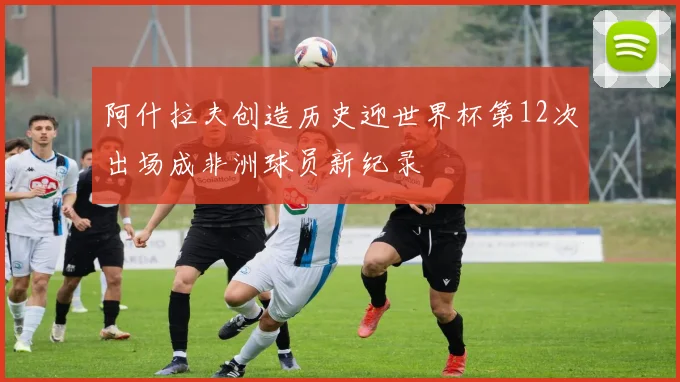 阿什拉夫创造历史迎世界杯第12次出场成非洲球员新纪录