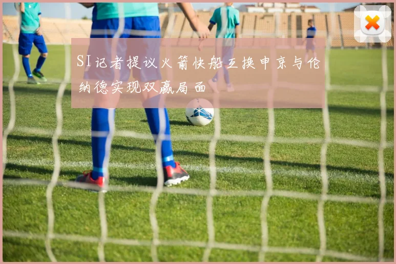 SI记者提议火箭快船互换申京与伦纳德实现双赢局面