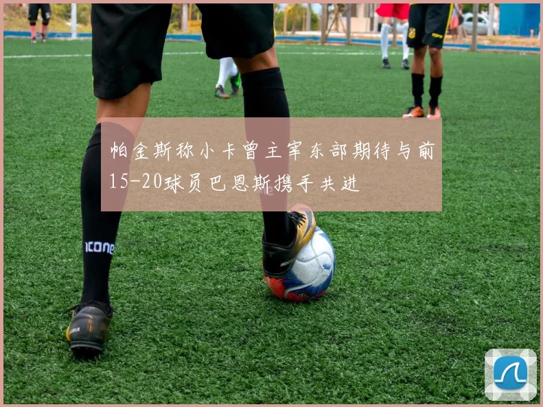 帕金斯称小卡曾主宰东部期待与前15-20球员巴恩斯携手共进