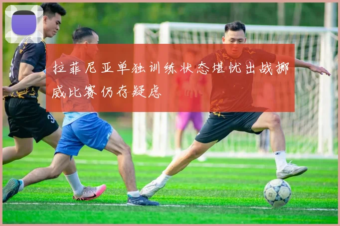 拉菲尼亚单独训练状态堪忧出战挪威比赛仍存疑虑