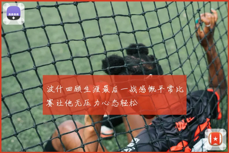 波什回顾生涯最后一战感慨平常比赛让他无压力心态轻松
