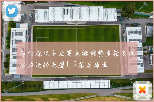布伦森谈季后赛关键调整重拾专注助力逆转老鹰1-2落后局面
