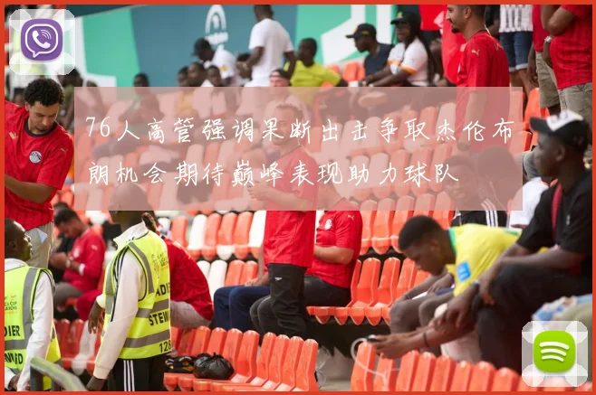 76人高管强调果断出击争取杰伦布朗机会期待巅峰表现助力球队