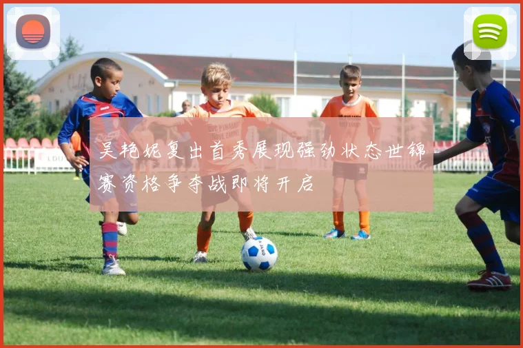 吴艳妮复出首秀展现强劲状态世锦赛资格争夺战即将开启